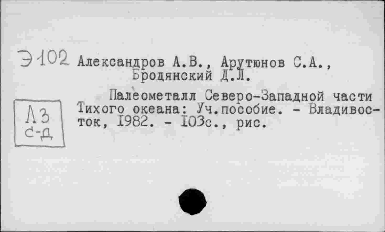 ﻿Э'Ь Александров А.В., Арутюнов С.А., Ьродянский Д.л.
Палеометалл Северо-Западной части Тихого океана: Уч.пособие. - Владивосток, 1982. - 103с., рис.
Аг